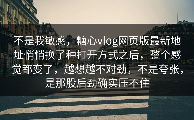 不是我敏感，糖心vlog网页版最新地址悄悄换了种打开方式之后，整个感觉都变了，越想越不对劲，不是夸张，是那股后劲确实压不住
