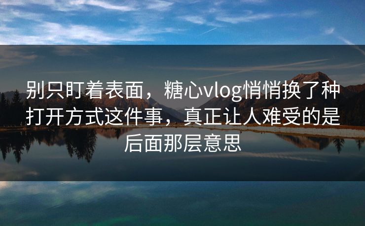 别只盯着表面，糖心vlog悄悄换了种打开方式这件事，真正让人难受的是后面那层意思