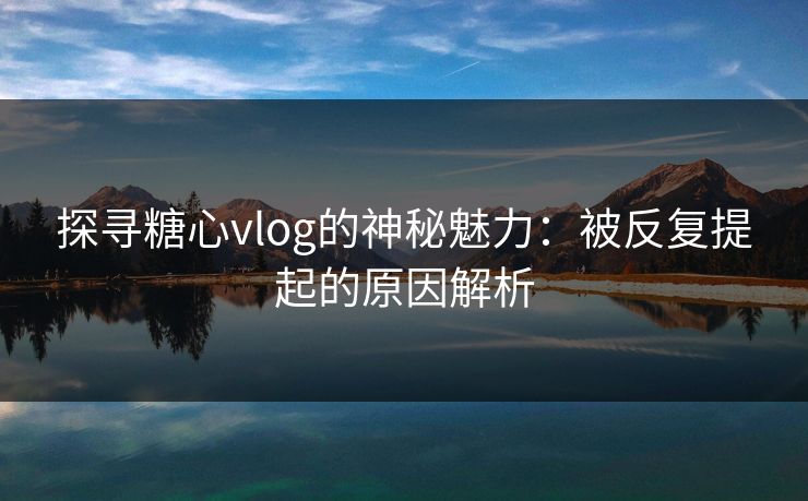 探寻糖心vlog的神秘魅力:被反复提起的原因解析