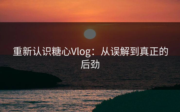 重新认识糖心Vlog：从误解到真正的后劲