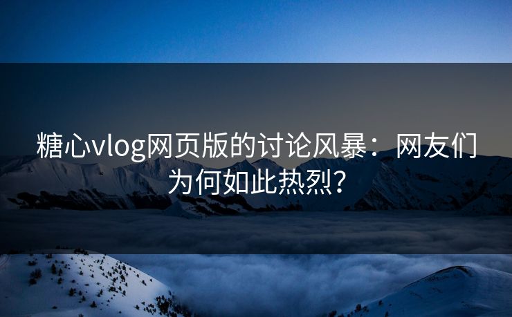 糖心vlog网页版的讨论风暴：网友们为何如此热烈？