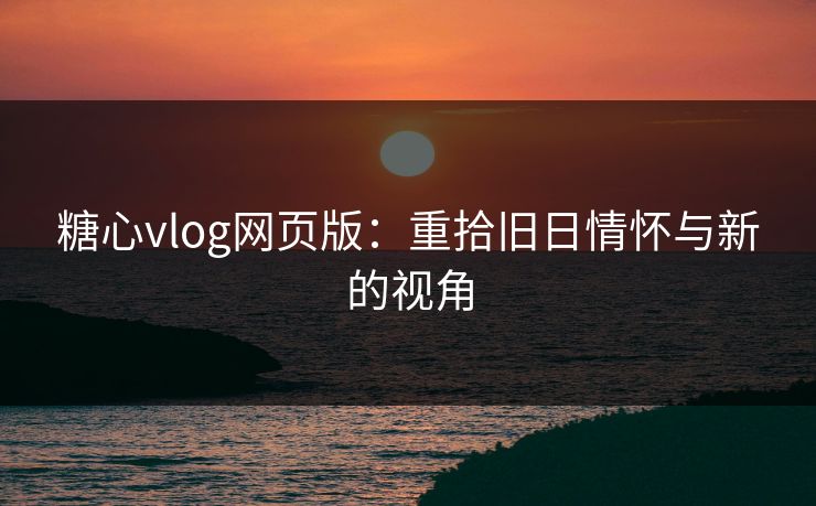 糖心vlog网页版：重拾旧日情怀与新的视角