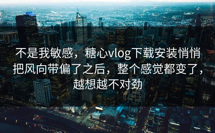不是我敏感，糖心vlog下载安装悄悄把风向带偏了之后，整个感觉都变了，越想越不对劲