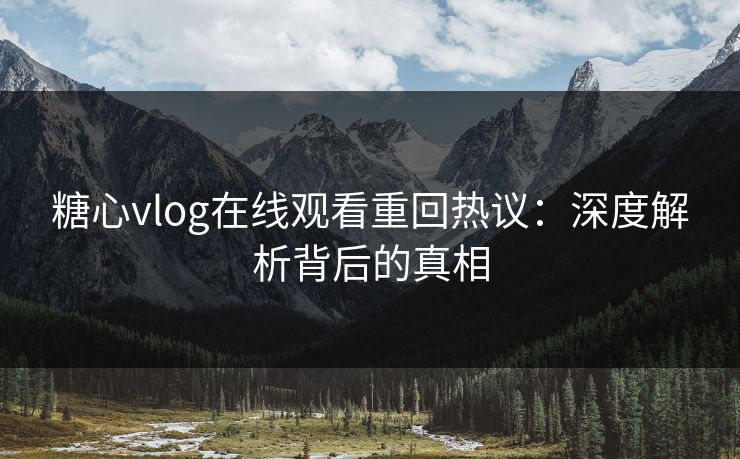 糖心vlog在线观看重回热议：深度解析背后的真相
