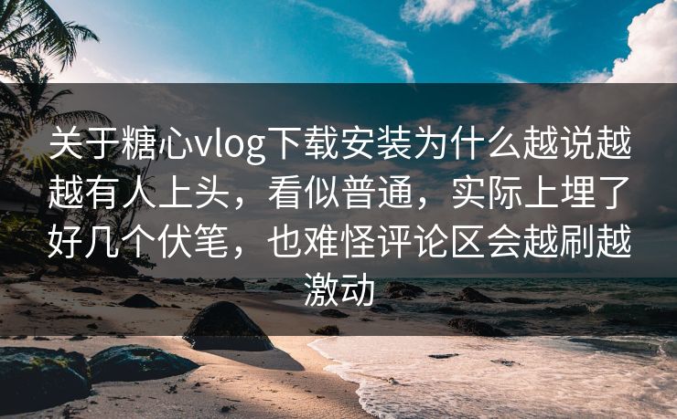关于糖心vlog下载安装为什么越说越越有人上头，看似普通，实际上埋了好几个伏笔，也难怪评论区会越刷越激动