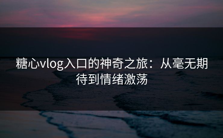 糖心vlog入口的神奇之旅：从毫无期待到情绪激荡
