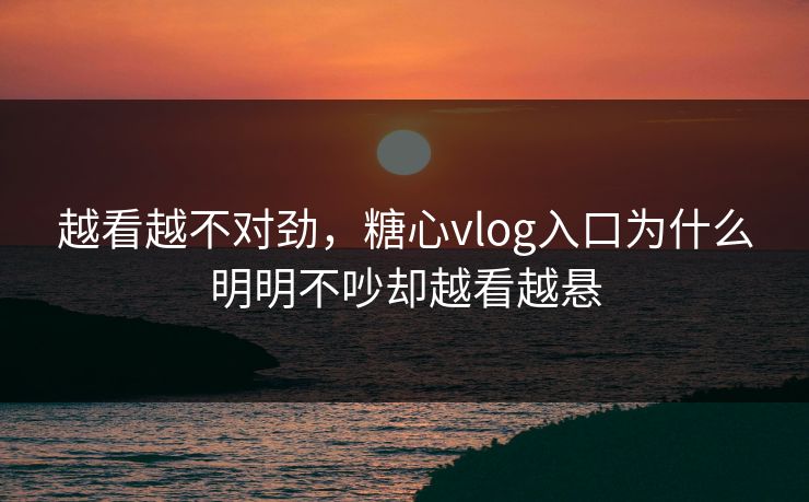 越看越不对劲，糖心vlog入口为什么明明不吵却越看越悬