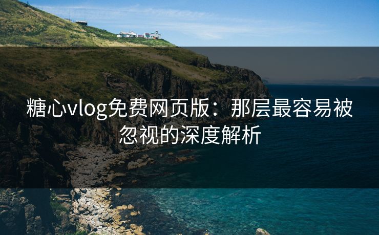 糖心vlog免费网页版：那层最容易被忽视的深度解析