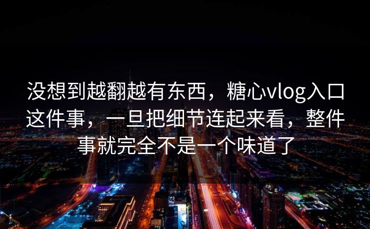 没想到越翻越有东西，糖心vlog入口这件事，一旦把细节连起来看，整件事就完全不是一个味道了