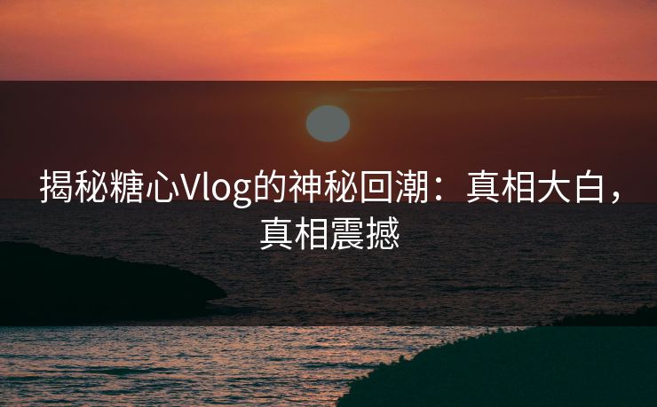 揭秘糖心Vlog的神秘回潮：真相大白，真相震撼
