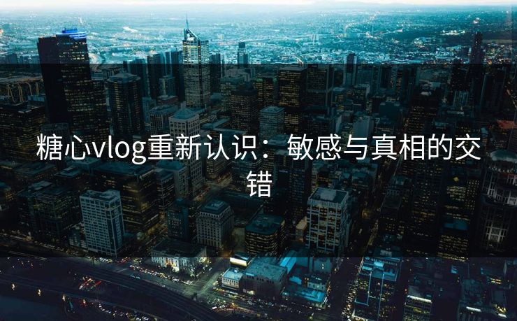 糖心vlog重新认识：敏感与真相的交错