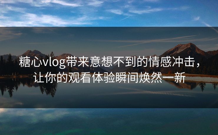 糖心vlog带来意想不到的情感冲击，让你的观看体验瞬间焕然一新