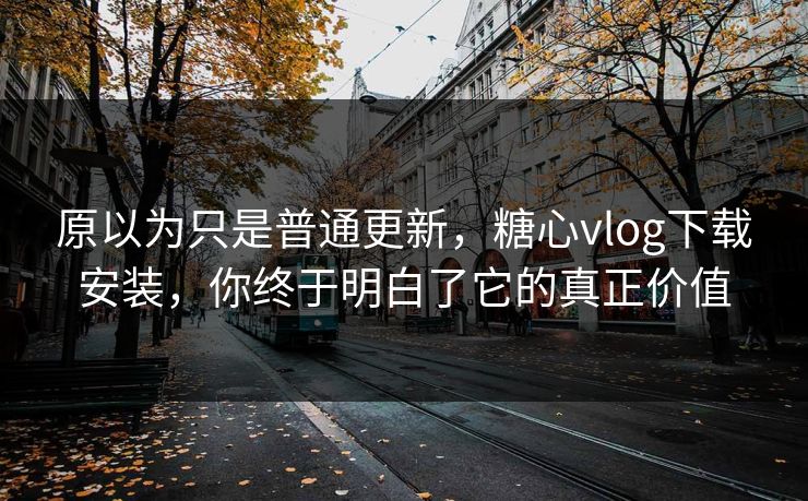 原以为只是普通更新，糖心vlog下载安装，你终于明白了它的真正价值