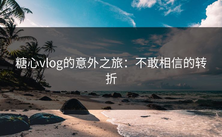 糖心vlog的意外之旅：不敢相信的转折