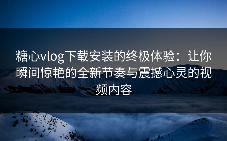糖心vlog下载安装的终极体验：让你瞬间惊艳的全新节奏与震撼心灵的视频内容