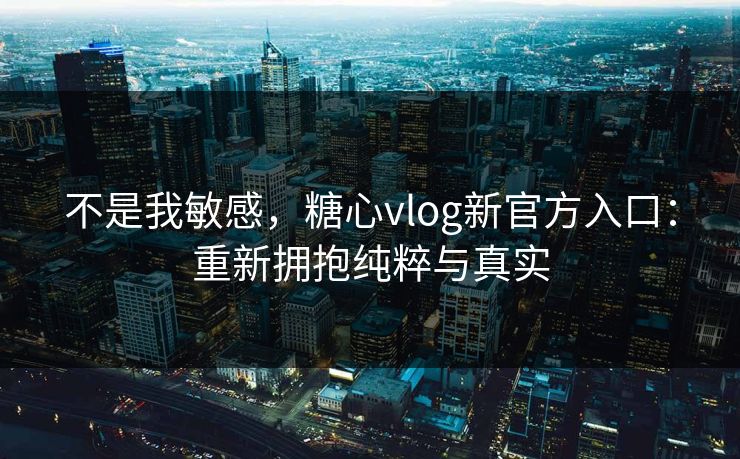 不是我敏感，糖心vlog新官方入口：重新拥抱纯粹与真实