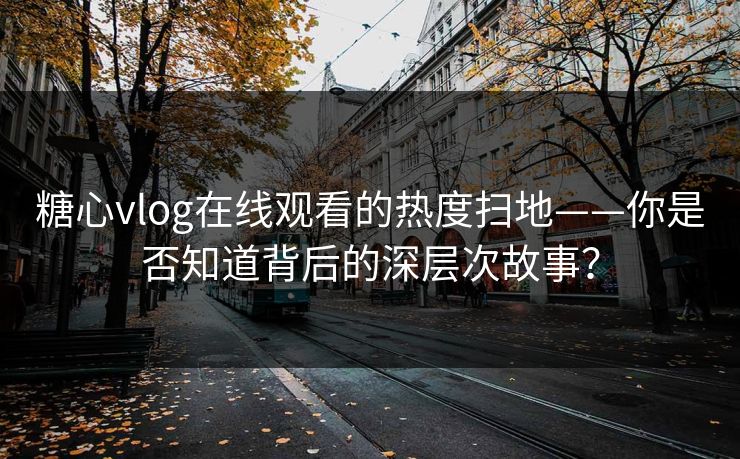 糖心vlog在线观看的热度扫地——你是否知道背后的深层次故事？