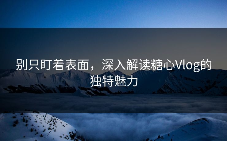 别只盯着表面，深入解读糖心Vlog的独特魅力