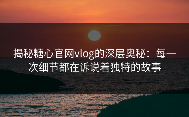揭秘糖心官网vlog的深层奥秘：每一次细节都在诉说着独特的故事