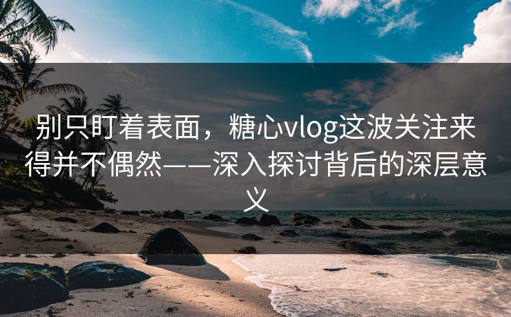 别只盯着表面，糖心vlog这波关注来得并不偶然——深入探讨背后的深层意义