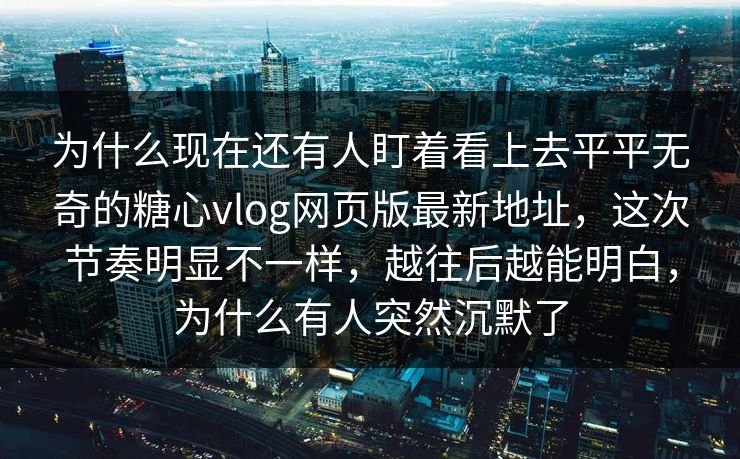 为什么现在还有人盯着看上去平平无奇的糖心vlog网页版最新地址,这次节奏明显不一样,越往后越能明白,为什么有人突然沉默了 为什么现在还有人盯着看上去平平无奇的糖心vlog网页版最新地址,这次节奏明显不一样,越往后越能明白,为什么有人突然沉默了
